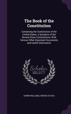 Full Download The Book of the Constitution: Containing the Constitution of the United States; A Synopsis of the Several State Constitutions; With Various Other Important Documents and Useful Information - Edwin Williams | PDF