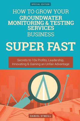 Read How to Grow Your Groundwater Monitoring & Testing Services Business Super Fast: Secrets to 10x Profits, Leadership, Innovation & Gaining an Unfair Advantage - Daniel O'Neill | ePub