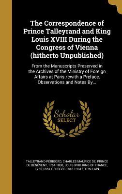 Read The Correspondence of Prince Talleyrand and King Louis XVIII During the Congress of Vienna (Hitherto Unpublished): From the Manuscripts Preserved in the Archives of the Ministry of Foreign Affairs at Paris /Cwith a Preface, Observations and Notes By - Georges 1845-1923 Ed Pallain | PDF