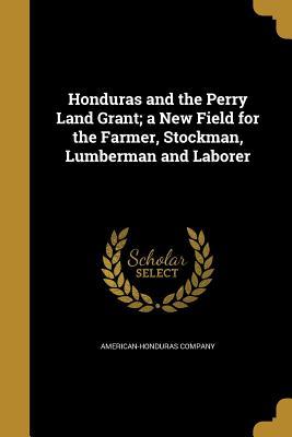 Read Online Honduras and the Perry Land Grant; A New Field for the Farmer, Stockman, Lumberman and Laborer - American-Honduras Company | PDF