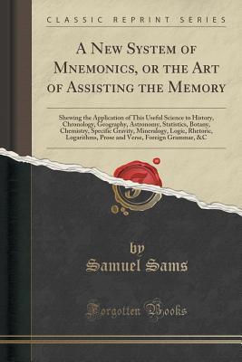 Read Online A New System of Mnemonics, or the Art of Assisting the Memory: Shewing the Application of This Useful Science to History, Chronology, Geography, Astronomy, Statistics, Botany, Chemistry, Specific Gravity, Mineralogy, Logic, Rhetoric, Logarithms, Prose and - Samuel Sams file in PDF