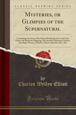 Read Online Mysteries, or Glimpses of the Supernatural: Containing Accounts of the Salem Witchcraft, the Cock-Lane Ghost, the Rochester Rappings, the Stratford Mysteries, Oracles, Astrology, Dreams, Demons, Ghosts, Spectres, &c., &c (Classic Reprint) - Charles Wyllys Elliott file in PDF