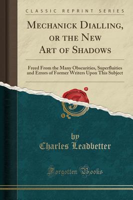 Read Mechanick Dialling, or the New Art of Shadows: Freed from the Many Obscurities, Superfluities and Errors of Former Writers Upon This Subject (Classic Reprint) - Charles Leadbetter file in PDF