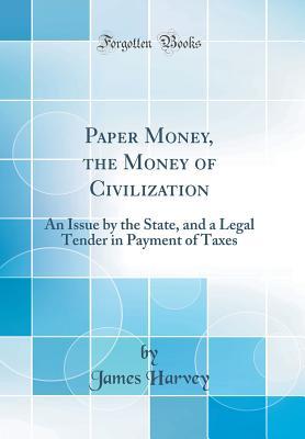 Read Paper Money, the Money of Civilization: An Issue by the State, and a Legal Tender in Payment of Taxes (Classic Reprint) - James Harvey | PDF
