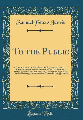 Read Online To the Public: A Contradiction of the Libel Under the Signature of a Relative, Published in the Canadian Freeman, of the 28th February, 1828; Together with a Few Remarks, Tracing the Origin of the Unfriendly Feeling Which Ultimately Led to the Unhappy a - Samuel Peters Jarvis file in ePub