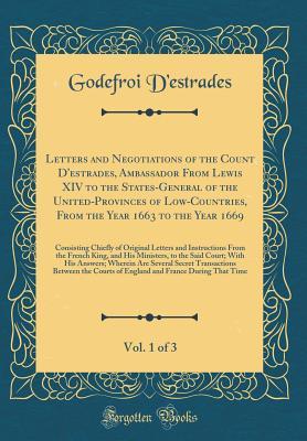 Download Letters and Negotiations of the Count d'Estrades, Ambassador from Lewis XIV to the States-General of the United-Provinces of Low-Countries, from the Year 1663 to the Year 1669, Vol. 1 of 3: Consisting Chiefly of Original Letters and Instructions from the - Godefroi D'Estrades | PDF