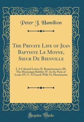 Full Download The Private Life of Jean Baptiste Le Moyne, Sieur de Bienville: I. a Colonial Letter; II. Reminiscences; III. the Mississippi Bubble; IV. in the Paris of Louis XV; V. a French Will; VI; Montmartre (Classic Reprint) - Peter Joseph Hamilton | ePub