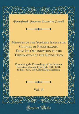 Read Online Minutes of the Supreme Executive Council of Pennsylvania, from Its Organization to the Termination of the Revolution, Vol. 13: Containing the Proceedings of the Supreme Executive Council from July 13th, 1781, to Dec. 31st, 1783, Both Days Inclusive - Pennsylvania Supreme Executive Council | ePub