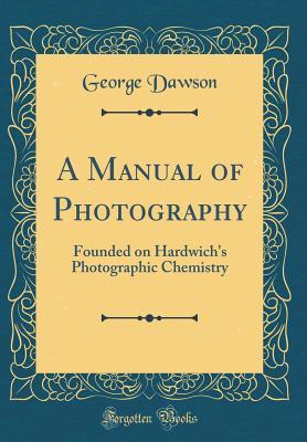 Download A Manual of Photography: Founded on Hardwich's Photographic Chemistry (Classic Reprint) - George Dawson | PDF