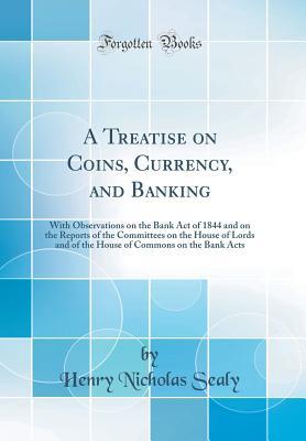 Full Download A Treatise on Coins, Currency, and Banking: With Observations on the Bank Act of 1844 and on the Reports of the Committees on the House of Lords and of the House of Commons on the Bank Acts (Classic Reprint) - Henry Nicholas Sealy | ePub