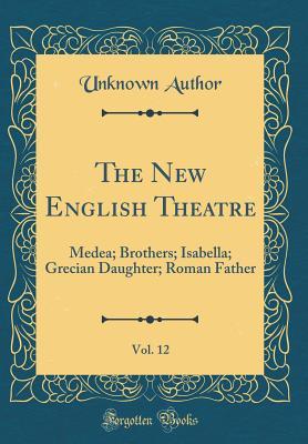 Read Online The New English Theatre, Vol. 12: Medea; Brothers; Isabella; Grecian Daughter; Roman Father (Classic Reprint) - Unknown | ePub