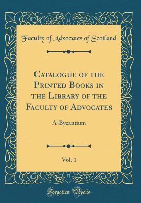 Read Online Catalogue of the Printed Books in the Library of the Faculty of Advocates, Vol. 1: A-Byzantium (Classic Reprint) - Faculty of Advocates of Scotland | ePub