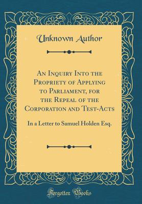 Read An Inquiry Into the Propriety of Applying to Parliament, for the Repeal of the Corporation and Test-Acts: In a Letter to Samuel Holden Esq. (Classic Reprint) - Unknown file in ePub