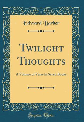 Full Download Twilight Thoughts: A Volume of Verse in Seven Books (Classic Reprint) - Edward Barber | ePub