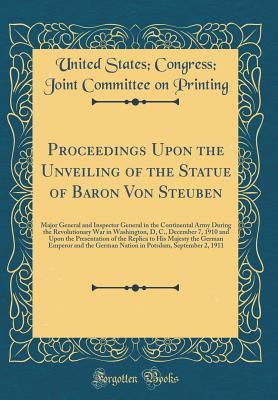 Read Online Proceedings Upon the Unveiling of the Statue of Baron Von Steuben: Major General and Inspector General in the Continental Army During the Revolutionary War in Washington, D, C., December 7, 1910 and Upon the Presentation of the Replica to His Majesty the - United States Congress Joint Printing | ePub