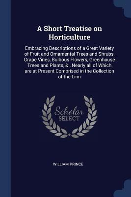 Full Download A Short Treatise on Horticulture: Embracing Descriptions of a Great Variety of Fruit and Ornamental Trees and Shrubs, Grape Vines, Bulbous Flowers, Greenhouse Trees and Plants, &., Nearly All of Which Are at Present Comprised in the Collection of the Linn - William Prince | ePub