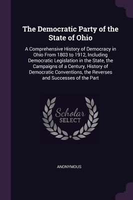 Read Online The Democratic Party of the State of Ohio: A Comprehensive History of Democracy in Ohio from 1803 to 1912, Including Democratic Legislation in the State, the Campaigns of a Century, History of Democratic Conventions, the Reverses and Successes of the Part - Anonymous | PDF