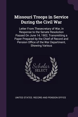 Download Missouri Troops in Service During the Civil War: Letter from Thesecretary of War, in Response to the Senate Resolution Passed on June 14, 1902, Transmitting a Paper Prepared by the Chief of Record and Pension Office of the War Department, Showing Various - United States Record and Pension Office file in PDF