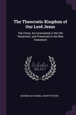 Read Online The Theocratic Kingdom of Our Lord Jesus: The Christ, as Covenanted in the Old Testament, and Presented in the New Testament - George Nathaniel Henry Peters | PDF
