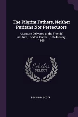 Full Download The Pilgrim Fathers, Neither Puritans Nor Persecutors: A Lecture Delivered at the Friends' Institute, London, on the 18th January, 1866 - Benjamin Scott file in PDF
