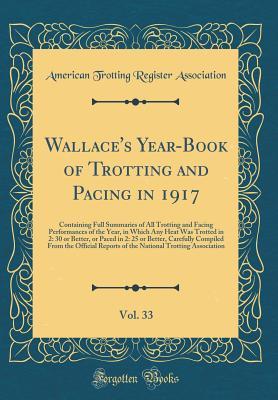 Full Download Wallace's Year-Book of Trotting and Pacing in 1917, Vol. 33: Containing Full Summaries of All Trotting and Facing Performances of the Year, in Which Any Heat Was Trotted in 2: 30 or Better, or Paced in 2: 25 or Better, Carefully Compiled from the Official - American Trotting Register Association | ePub