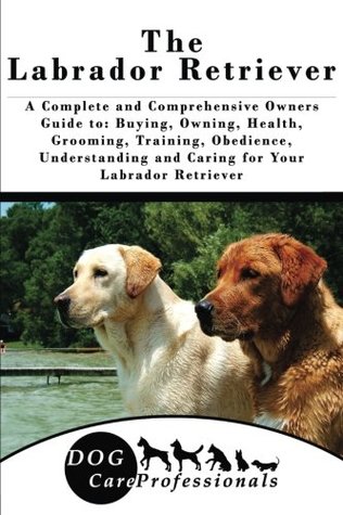 Download The Labrador Retriever: A Complete and Comprehensive Owners Guide to: Buying, Owning, Health, Grooming, Training, Obedience, Understanding and Caring to Caring for a Dog from a Puppy to Old Age - Dog Care Professionals | PDF