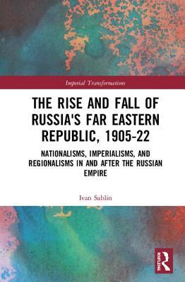 Download The Rise and Fall of Russia's Far Eastern Republic, 1905-1922: Nationalisms, Imperialisms, and Regionalisms in and After the Russian Empire - Ivan Sablin file in ePub
