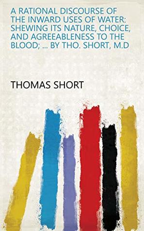 Read Online A Rational Discourse of the Inward Uses of Water: Shewing Its Nature, Choice, and Agreeableness to the Blood;  By Tho. Short, M.D - Thomas Short | ePub