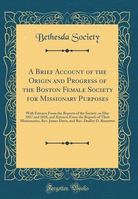 Download A Brief Account of the Origin and Progress of the Boston Female Society for Missionary Purposes: With Extracts from the Reports of the Society, in May 1817 and 1818, and Extracts from the Reports of Their Missionaries, Rev. James Davis, and Rev. Dudley D. - Bethesda Society | PDF