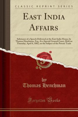 Full Download East India Affairs: Substance of a Speech Delivered at the East India House, by Thomas Henchman, Esq. at a Special General Court, Held on Thursday, April 8, 1802, on the Subject of the Private Trade (Classic Reprint) - Thomas Henchman file in PDF