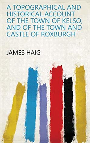 Read Online A Topographical and Historical Account of the Town of Kelso, and of the Town and Castle of Roxburgh - James Haig | PDF
