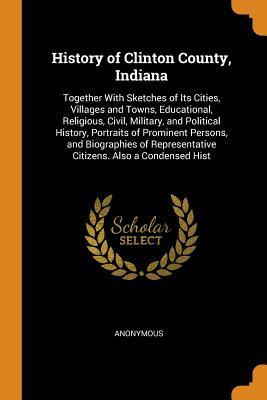 Full Download History of Clinton County, Indiana: Together with Sketches of Its Cities, Villages and Towns, Educational, Religious, Civil, Military, and Political History, Portraits of Prominent Persons, and Biographies of Representative Citizens. Also a Condensed Hist - Anonymous file in ePub