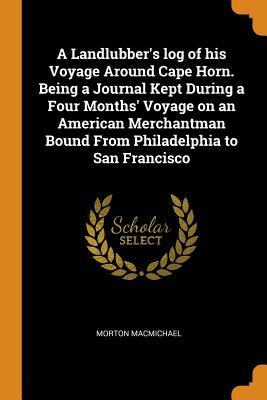 Read Online A Landlubber's Log of His Voyage Around Cape Horn. Being a Journal Kept During a Four Months' Voyage on an American Merchantman Bound from Philadelphia to San Francisco - Morton Macmichael file in ePub