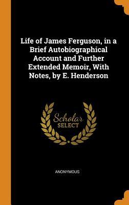 Read Online Life of James Ferguson, in a Brief Autobiographical Account and Further Extended Memoir, with Notes, by E. Henderson - Anonymous file in PDF