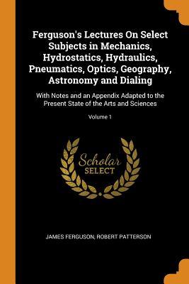 Read Ferguson's Lectures on Select Subjects in Mechanics, Hydrostatics, Hydraulics, Pneumatics, Optics, Geography, Astronomy and Dialing: With Notes and an Appendix Adapted to the Present State of the Arts and Sciences; Volume 1 - James Ferguson file in PDF