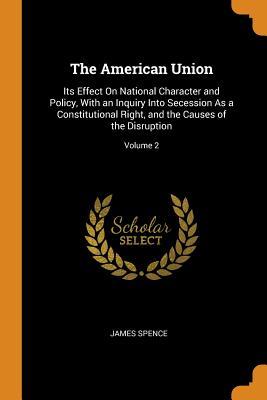 Read Online The American Union: Its Effect on National Character and Policy, with an Inquiry Into Secession as a Constitutional Right, and the Causes of the Disruption; Volume 2 - James Spence | ePub