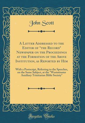 Read A Letter Addressed to the Editor of the Record Newspaper on the Proceedings at the Formation of the Above Institution, as Reported by Him: With a Postscript, Referring to the Speeches, on the Same Subject, at the Westminster Auxiliary Trinitarian Bible - John Scott file in PDF