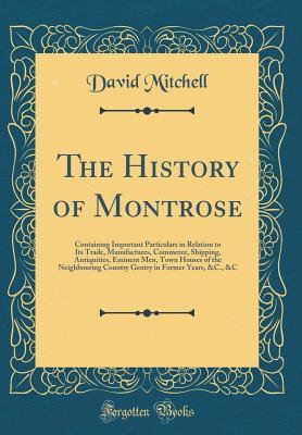 Read Online The History of Montrose: Containing Important Particulars in Relation to Its Trade, Manufactures, Commerce, Shipping, Antiquities, Eminent Men, Town Houses of the Neighbouring Country Gentry in Former Years, &c., &c (Classic Reprint) - David Mitchell file in ePub