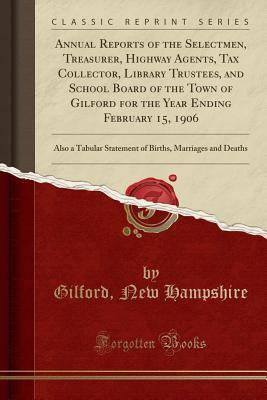 Download Annual Reports of the Selectmen, Treasurer, Highway Agents, Tax Collector, Library Trustees, and School Board of the Town of Gilford for the Year Ending February 15, 1906: Also a Tabular Statement of Births, Marriages and Deaths (Classic Reprint) - Gilford New Hampshire | PDF