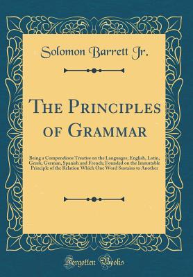 Full Download The Principles of Grammar: Being a Compendious Treatise on the Languages, English, Latin, Greek, German, Spanish and French; Founded on the Immutable Principle of the Relation Which One Word Sustains to Another (Classic Reprint) - Solomon Barrett Jr. file in PDF