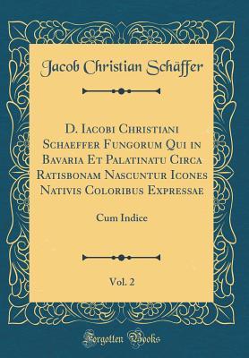 Download D. Iacobi Christiani Schaeffer Fungorum Qui in Bavaria Et Palatinatu Circa Ratisbonam Nascuntur Icones Nativis Coloribus Expressae, Vol. 2: Cum Indice (Classic Reprint) - Jacob Christian Schaffer file in PDF