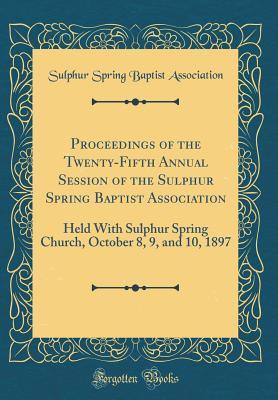 Download Proceedings of the Twenty-Fifth Annual Session of the Sulphur Spring Baptist Association: Held with Sulphur Spring Church, October 8, 9, and 10, 1897 (Classic Reprint) - Sulphur Spring Baptist Association file in PDF
