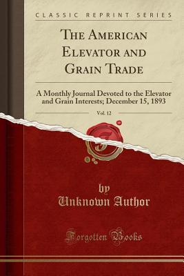 Read Online The American Elevator and Grain Trade, Vol. 12: A Monthly Journal Devoted to the Elevator and Grain Interests; December 15, 1893 (Classic Reprint) - Unknown | PDF