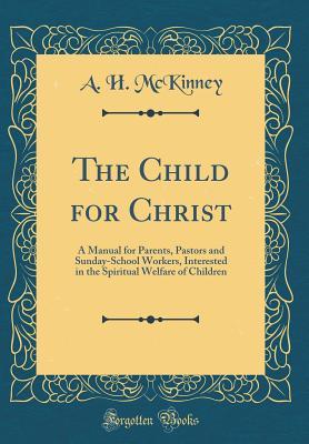 Read Online The Child for Christ: A Manual for Parents, Pastors and Sunday-School Workers, Interested in the Spiritual Welfare of Children (Classic Reprint) - A.H. McKinney file in PDF