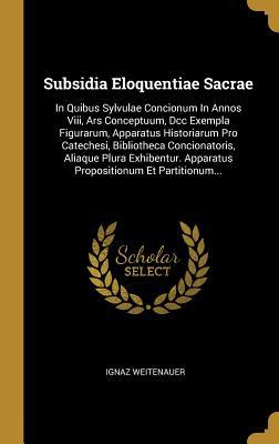 Read Online Subsidia Eloquentiae Sacrae: In Quibus Sylvulae Concionum in Annos VIII, Ars Conceptuum, DCC Exempla Figurarum, Apparatus Historiarum Pro Catechesi, Bibliotheca Concionatoris, Aliaque Plura Exhibentur. Apparatus Propositionum Et Partitionum - Ignaz Weitenauer file in ePub