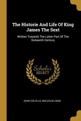Full Download The Historie And Life Of King James The Sext: Written Towards The Latter Part Of The Sixteenth Century - John Colville | PDF