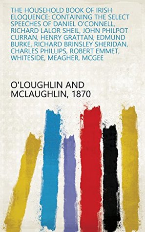 Full Download The Household Book of Irish Eloquence: Containing the Select Speeches of Daniel O'Connell, Richard Lalor Sheil, John Philpot Curran, Henry Grattan, Edmund  Robert Emmet, Whiteside, Meagher, McGee - A Member Of The New York Bar | ePub