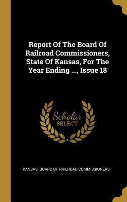 Read Online Report Of The Board Of Railroad Commissioners, State Of Kansas, For The Year Ending , Issue 18 - Kansas Board of Railroad Commissioners file in ePub