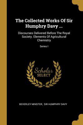 Read Online The Collected Works Of Sir Humphry Davy : Discourses Delivered Before The Royal Society. Elements Of Agricultural Chemistry; Series I - Beverley Minster file in ePub