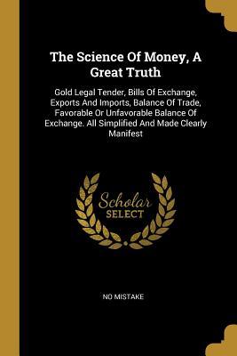 Download The Science Of Money, A Great Truth: Gold Legal Tender, Bills Of Exchange, Exports And Imports, Balance Of Trade, Favorable Or Unfavorable Balance Of Exchange. All Simplified And Made Clearly Manifest - No Mistake file in ePub
